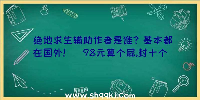 绝地求生辅助作者是谁？基本都在国外！（98元算个屁,封十个号才998,封一百个号还不了一万块钱）